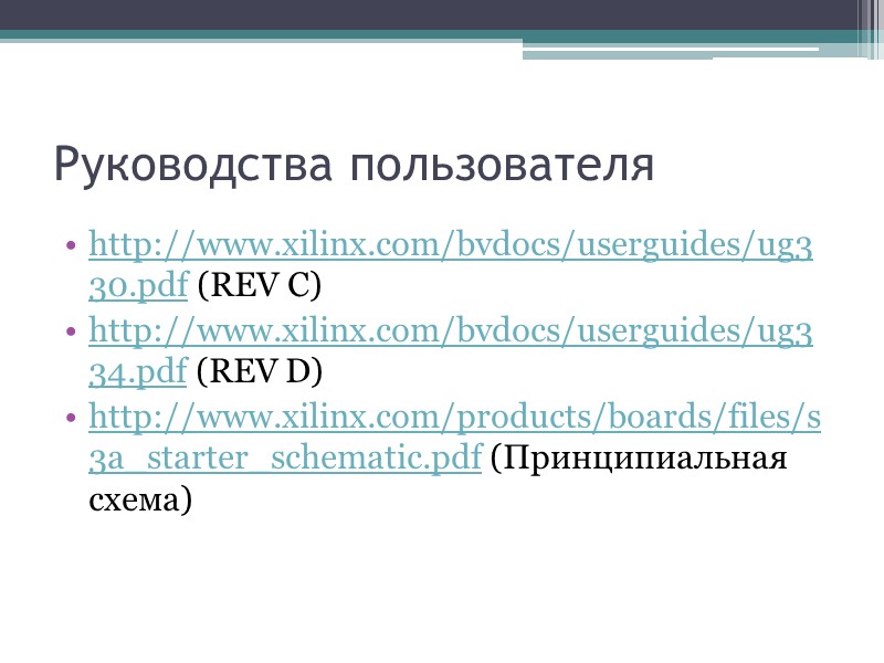 Руководства пользователя http://www.xilinx.com/bvdocs/userguides/ug330.pdf (REV C) http://www.xilinx.com/bvdocs/userguides/ug334.pdf (REV D) http://www.xilinx.com/products/boards/files/s3a_starter_schematic.pdf (Принципиальная схема) Руководства пользователя http://www.xilinx.com/bvdocs/userguides/ug330.pdf (REV C) http://www.xilinx.com/bvdocs/userguides/ug334.pdf (REV D) http://www.xilinx.com/products/boards/files/s3a_starter_schematic.pdf (Принципиальная схема)